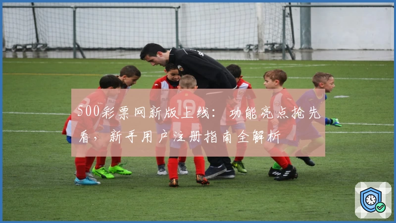 500彩票网新版上线：功能亮点抢先看，新手用户注册指南全解析