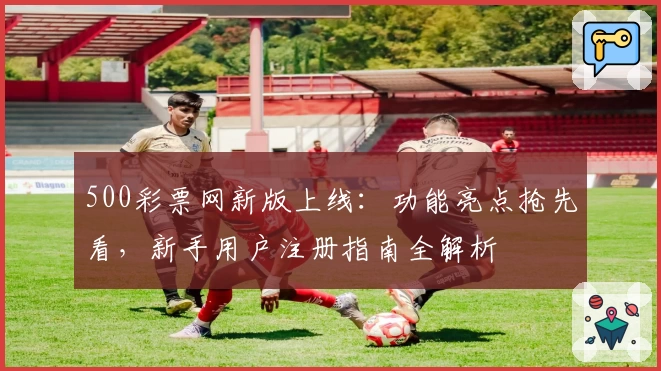 500彩票网新版上线：功能亮点抢先看，新手用户注册指南全解析