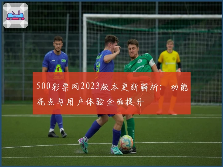500彩票网2023版本更新解析：功能亮点与用户体验全面提升