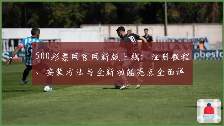 500彩票网官网新版上线：注册教程、安装方法与全新功能亮点全面详解