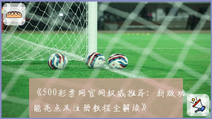 《500彩票网官网权威推荐：新版功能亮点及注册教程全解读》