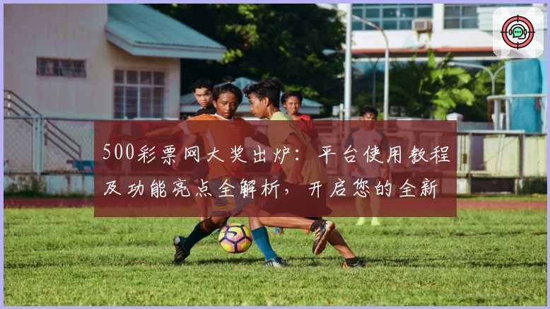 500彩票网大奖出炉：平台使用教程及功能亮点全解析，开启您的全新体验之旅