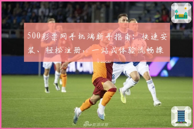 500彩票网手机端新手指南：快速安装、轻松注册，一站式体验流畅操作流程