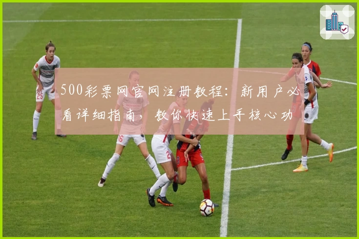 500彩票网官网注册教程：新用户必看详细指南，教你快速上手核心功能体验