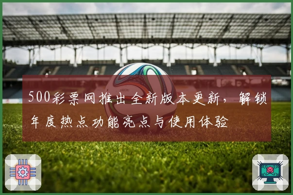500彩票网推出全新版本更新，解锁年度热点功能亮点与使用体验
