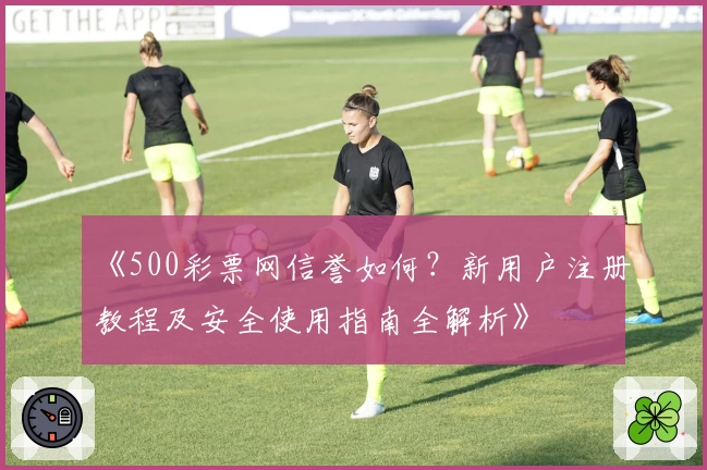 《500彩票网信誉如何？新用户注册教程及安全使用指南全解析》