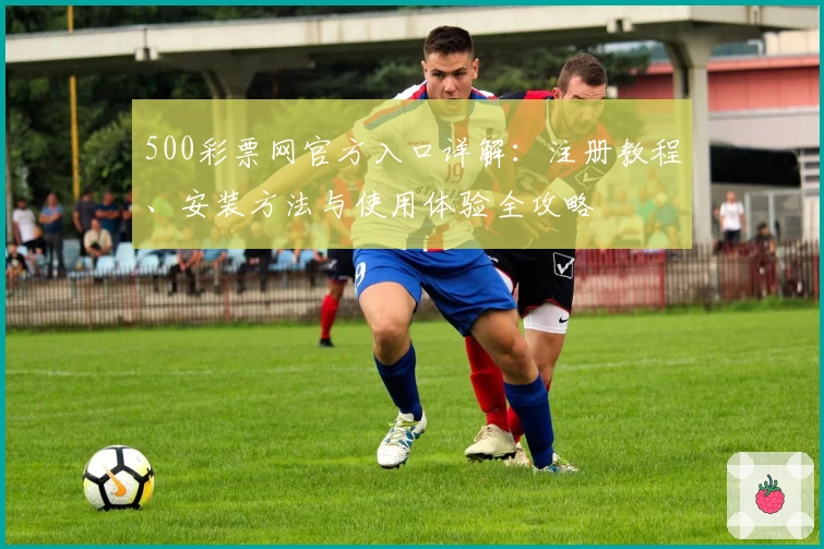 500彩票网官方入口详解：注册教程、安装方法与使用体验全攻略