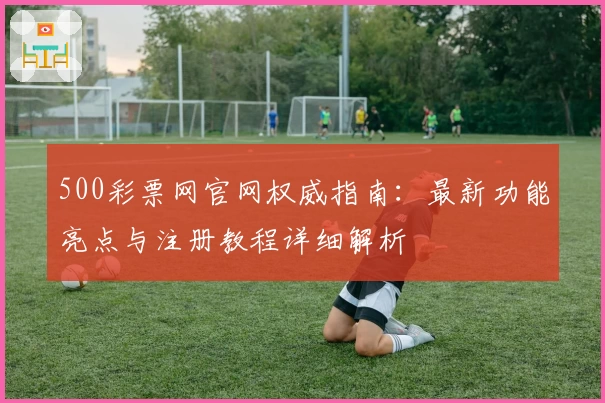 500彩票网官网权威指南：最新功能亮点与注册教程详细解析