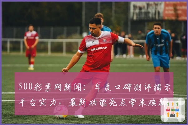 500彩票网新闻：年度口碑测评揭示平台实力，最新功能亮点带来焕新体验