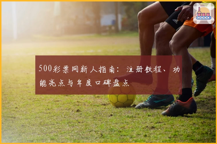 500彩票网新人指南：注册教程、功能亮点与年度口碑盘点