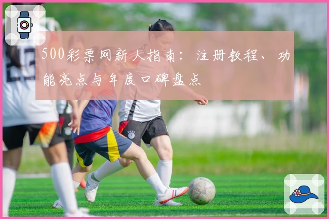 500彩票网新人指南：注册教程、功能亮点与年度口碑盘点
