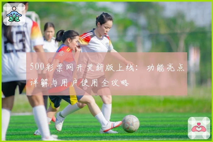 500彩票网开奖新版上线：功能亮点详解与用户使用全攻略