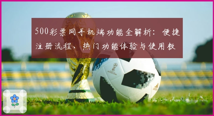 500彩票网手机端功能全解析：便捷注册流程、热门功能体验与使用教程