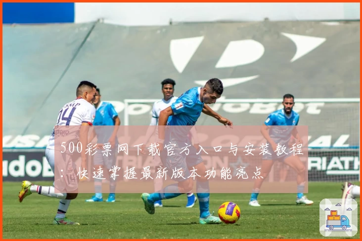 500彩票网下载官方入口与安装教程：快速掌握最新版本功能亮点