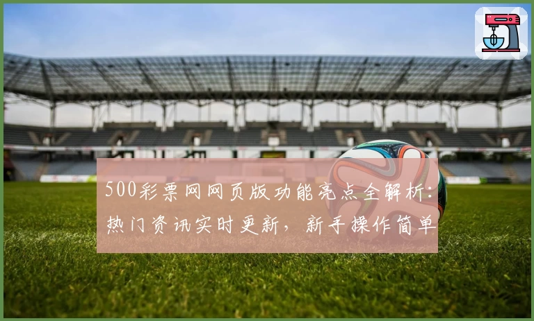 500彩票网网页版功能亮点全解析：热门资讯实时更新，新手操作简单指南