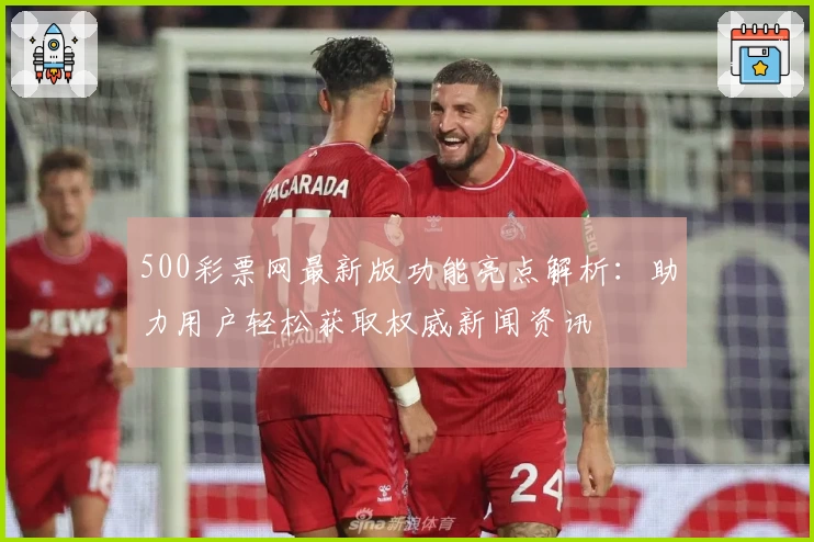 500彩票网最新版功能亮点解析：助力用户轻松获取权威新闻资讯