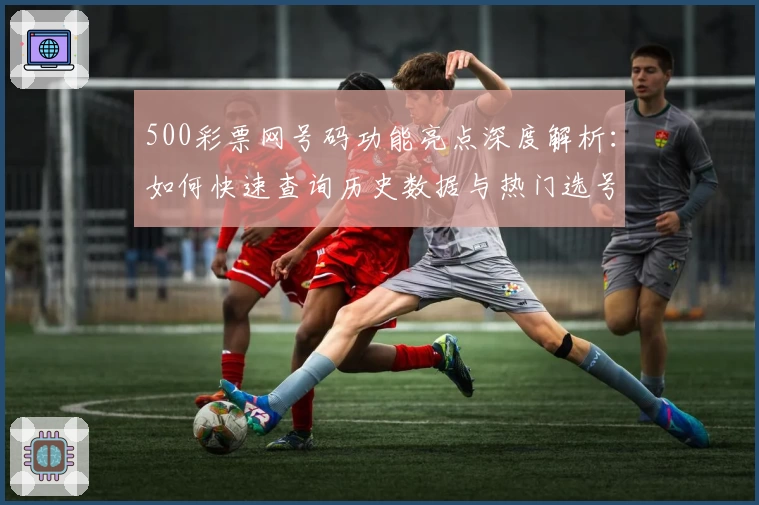 500彩票网号码功能亮点深度解析：如何快速查询历史数据与热门选号趋势